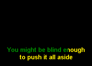 You might be blind enough
to push it all aside