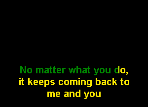 No matter what you do,
it keeps coming back to
me and you