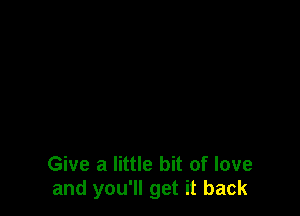 Give a little bit of love
and you'll get it back