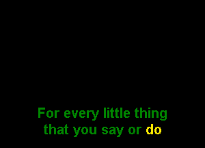 For every little thing
that you say or do