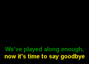 We've played along enough,
now it's time to say goodbye
