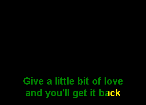 Give a little bit of love
and you'll get it back