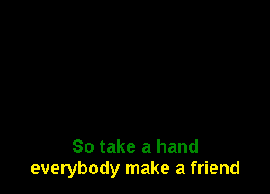 So take a hand
everybody make a friend