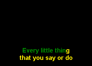 Every little thing
that you say or do