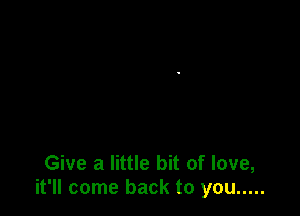 Give a little bit of love,
it'll come back to you .....