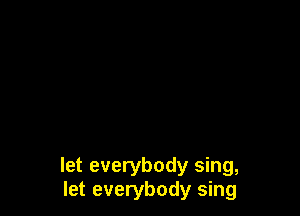 let everybody sing,
let everybody sing