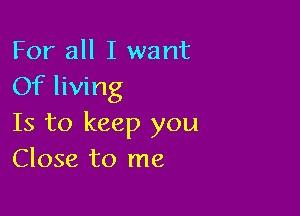 For all I want
Of living

Is to keep you
Close to me