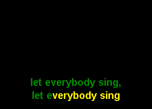 let everybody sing,
let everybody sing