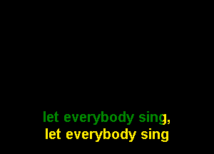 let everybody sing,
let everybody sing