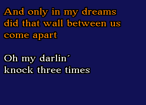 And only in my dreams
did that wall between us
come apart

Oh my darlin'
knock three times