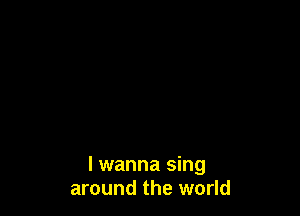 I wanna sing
around the world
