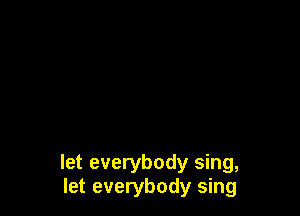 let everybody sing,
let everybody sing
