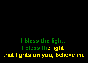 I bless the light,
I bless the light
that lights on you, believe me