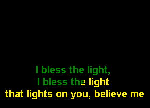 I bless the light,
I bless the light
that lights on you, believe me