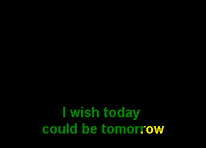 I wish today
could be tomorrow