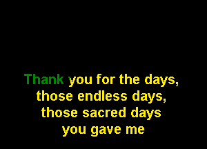 Thank you for the days,
those endless days,
those sacred days
you gave me