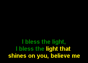 l bless the light,
I bless the light that
shines on you, believe me