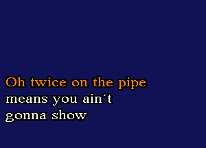Oh twice on the pipe
means you ain't
gonna show