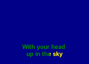 With your head
up in the sky