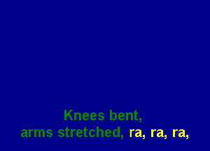 Knees bent,
arms stretched, ra, ra, ra,