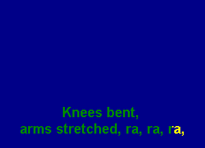 Knees bent,
arms stretched, ra, ra, ra,