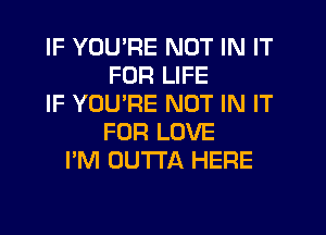 IF YOU'RE NOT IN IT
FOR LIFE
IF YOURE NOT IN IT
FOR LOVE
I'M OUTTA HERE