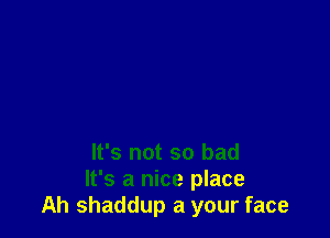 It's not so bad
It's a nice place
Ah shaddup a your face