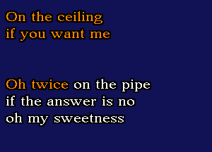 0n the ceiling
if you want me

Oh twice on the pipe
if the answer is no
oh my sweetness