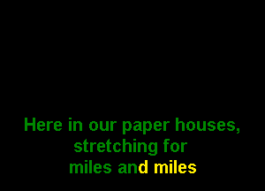 Here in our paper houses,
stretching for
miles and miles