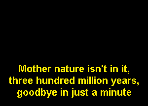 Mother nature isn't in it,
three hundred million years,
goodbye in just a minute