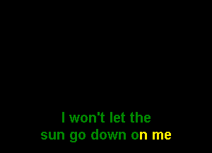 I won't let the
sun go down on me