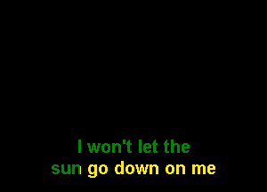 I won't let the
sun go down on me