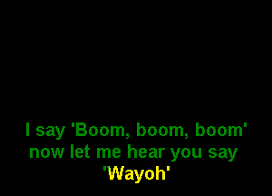 I say 'Boom, boom, boom'

now let me hear you say
'Wayoh'