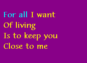 For all I want
Of living

Is to keep you
Close to me