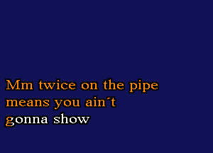 Mm twice on the pipe
means you ain't
gonna show