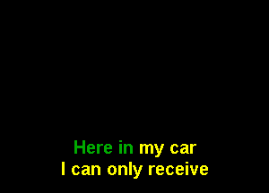 Here in my car
I can only receive