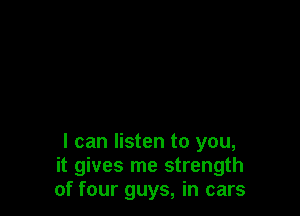 I can listen to you,
it gives me strength
of four guys, in cars