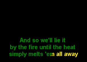 And so we'll lie it
by the fire until the heat
simply melts 'em all away