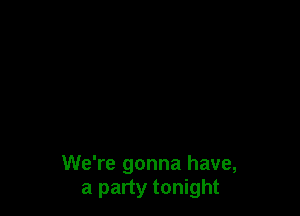 We're gonna have,
a party tonight