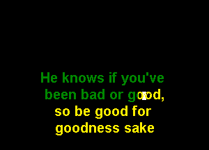 He knows if you've
been bad or gonad,
so be good for
goodness sake