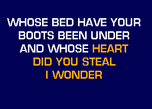 WHOSE BED HAVE YOUR
BOOTS BEEN UNDER
AND WHOSE HEART

DID YOU STEAL
I WONDER