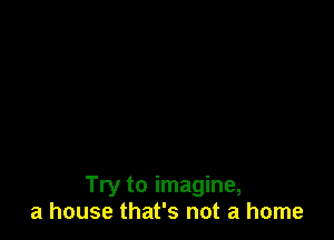 Try to imagine,
a house that's not a home
