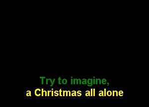 Try to imagine,
a Christmas all alone