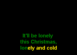 It'll be lonely
this Christmas,
lonely and cold