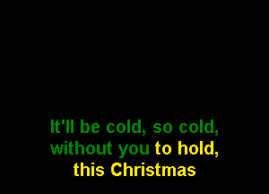 It'll be cold, so cold,
without you to hold,
this Christmas