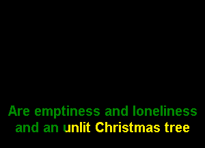 Are emptiness and loneliness
and an unlit Christmas tree