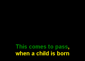 This comes to pass,
when a child is born