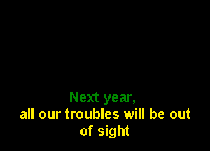 Next year,
all our troubles will be out
of sight