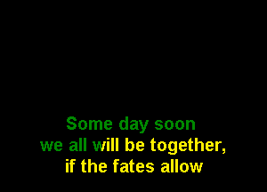 Some day soon
we all will be together,
if the fates allow