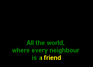 All the world,
where every neighbour
is a friend